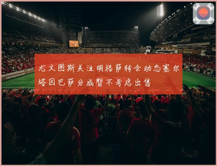 尤文图斯关注明格萨转会动态塞尔塔因巴萨分成暂不考虑出售