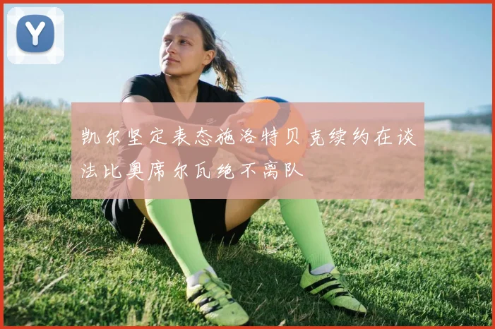 凯尔坚定表态施洛特贝克续约在谈法比奥席尔瓦绝不离队
