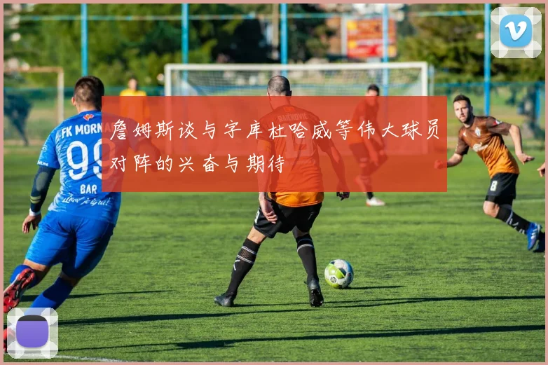 詹姆斯谈与字库杜哈威等伟大球员对阵的兴奋与期待