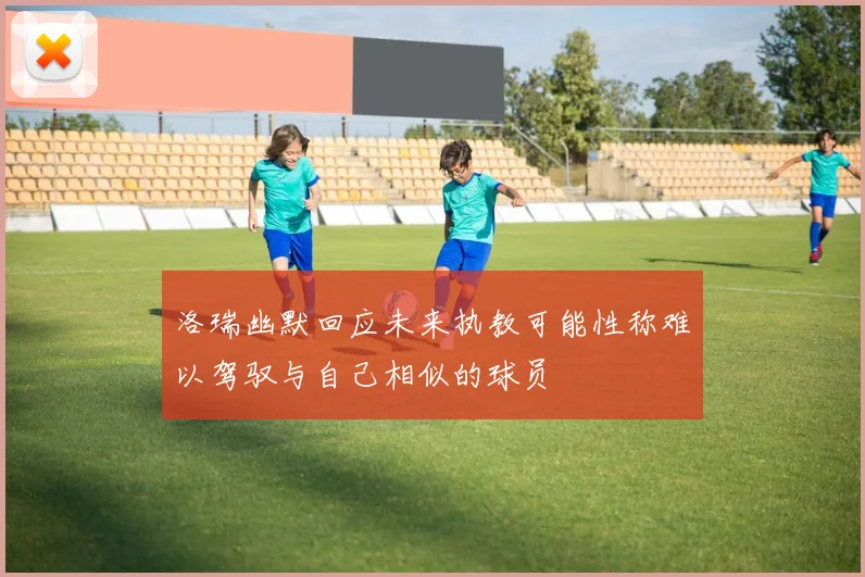 洛瑞幽默回应未来执教可能性称难以驾驭与自己相似的球员