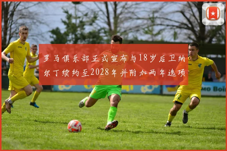 罗马俱乐部正式宣布与18岁后卫纳尔丁续约至2028年并附加两年选项