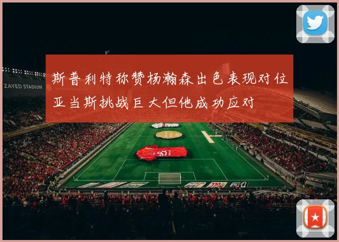 斯普利特称赞杨瀚森出色表现对位亚当斯挑战巨大但他成功应对