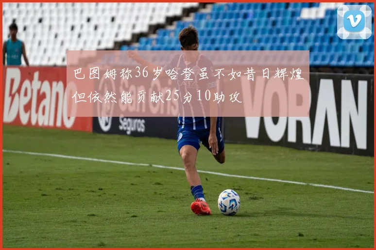 巴图姆称36岁哈登虽不如昔日辉煌但依然能贡献25分10助攻