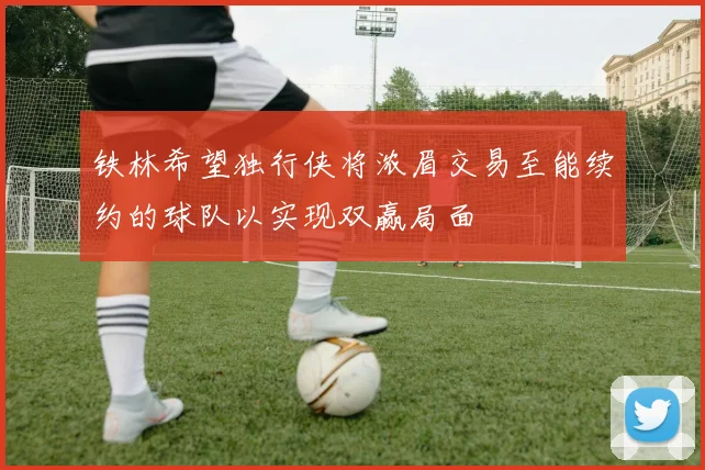 铁林希望独行侠将浓眉交易至能续约的球队以实现双赢局面